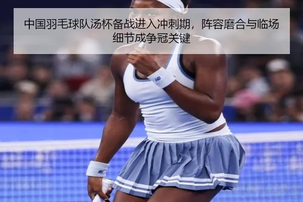 中国羽毛球队汤杯备战进入冲刺期，阵容磨合与临场细节成争冠关键