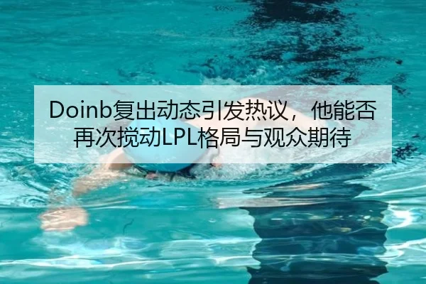 Doinb复出动态引发热议，他能否再次搅动LPL格局与观众期待