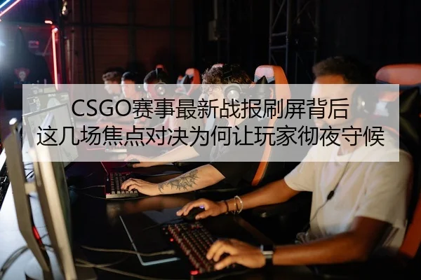 CSGO赛事最新战报刷屏背后 这几场焦点对决为何让玩家彻夜守候