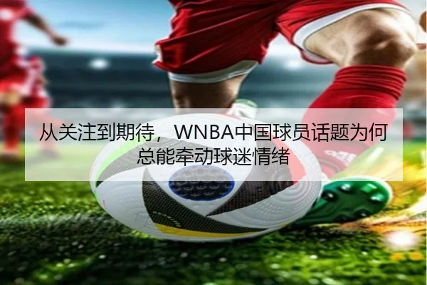 从关注到期待，WNBA中国球员话题为何总能牵动球迷情绪（leyu）